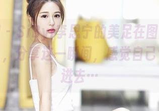 嗲囡囡 - SiByl李思宁的美足在图库里被发现了，分享这一瞬间，感觉自己也被吸进去…